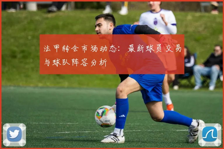法甲转会市场动态：最新球员交易与球队阵容分析