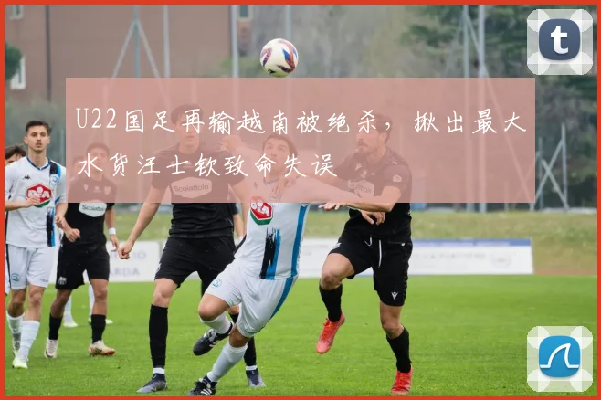 U22国足再输越南被绝杀，揪出最大水货汪士钦致命失误