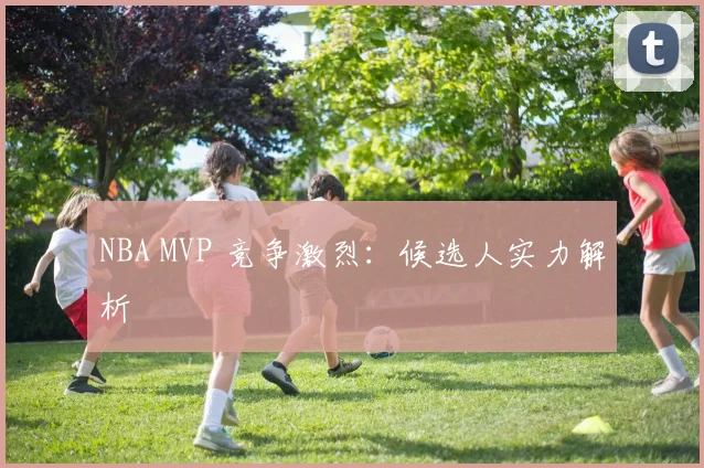 NBA MVP 竞争激烈：候选人实力解析