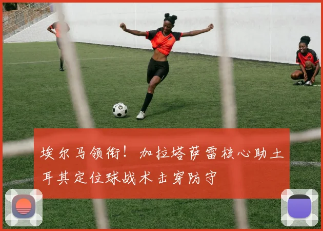 埃尔马领衔！加拉塔萨雷核心助土耳其定位球战术击穿防守
