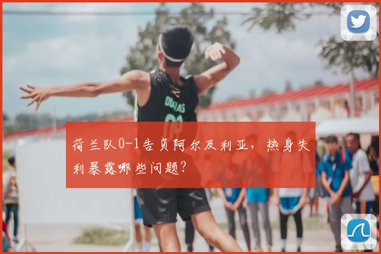 荷兰队0-1告负阿尔及利亚，热身失利暴露哪些问题？