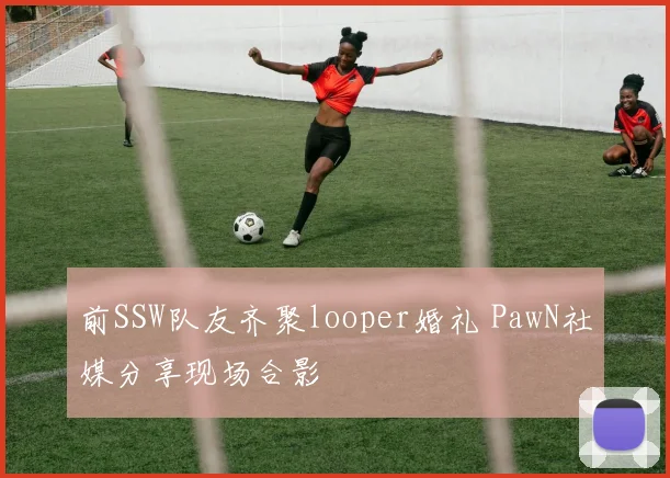 前SSW队友齐聚looper婚礼 PawN社媒分享现场合影