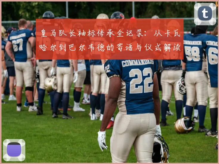 皇马队长袖标传承全记录：从卡瓦哈尔到巴尔韦德的寄语与仪式解读