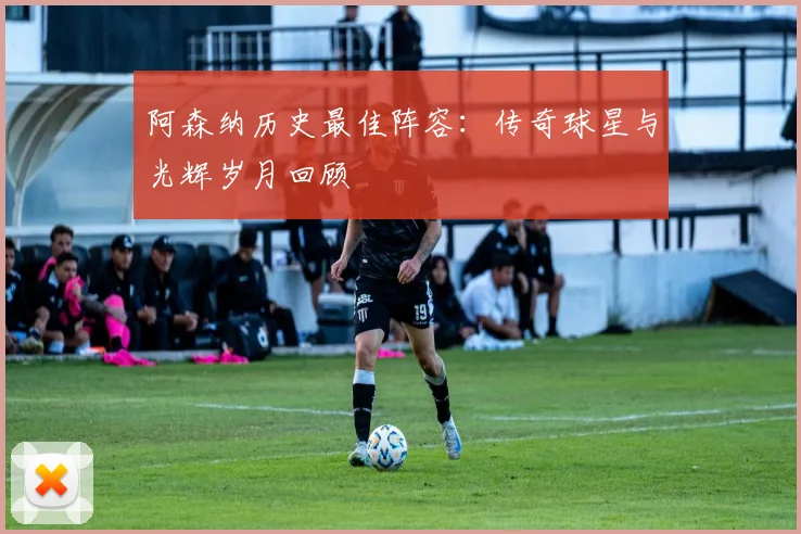 阿森纳历史最佳阵容：传奇球星与光辉岁月回顾