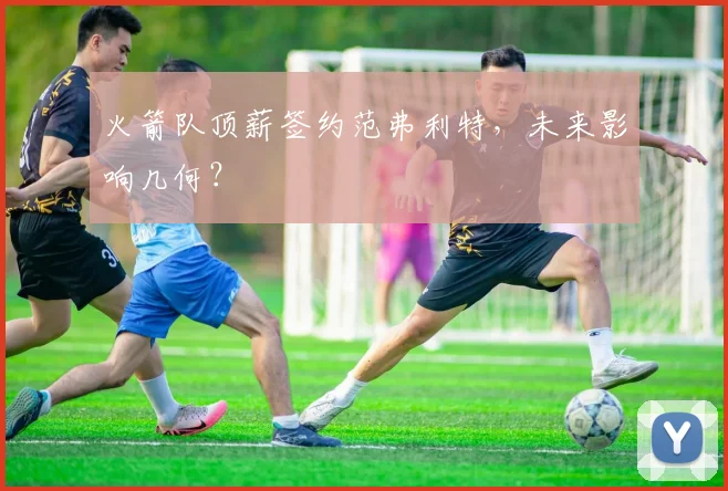 火箭队顶薪签约范弗利特，未来影响几何？