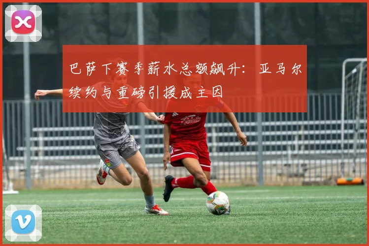 巴萨下赛季薪水总额飙升：亚马尔续约与重磅引援成主因