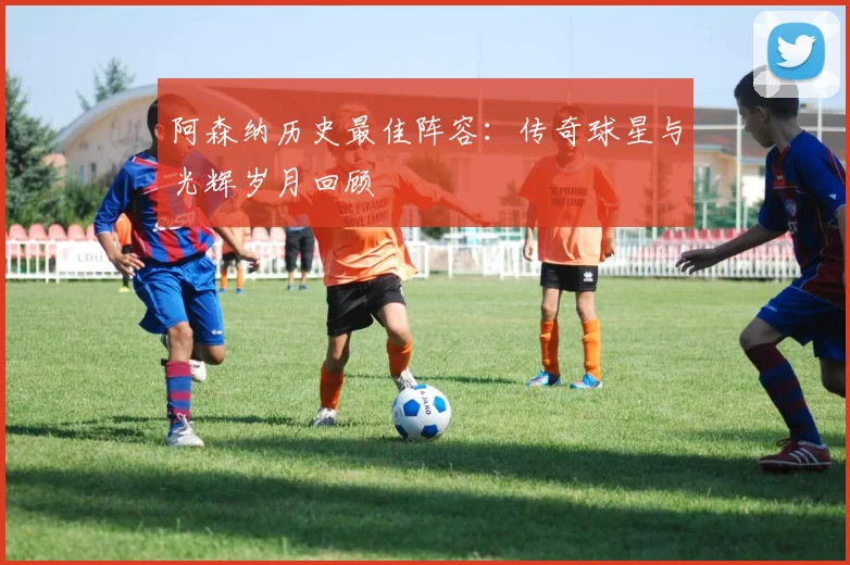 阿森纳历史最佳阵容：传奇球星与光辉岁月回顾