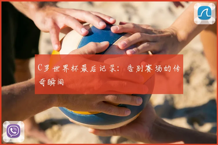 C罗世界杯最后记录：告别赛场的传奇瞬间