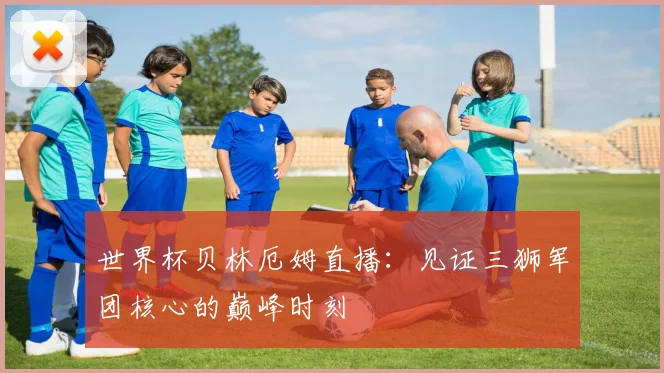 世界杯贝林厄姆直播：见证三狮军团核心的巅峰时刻