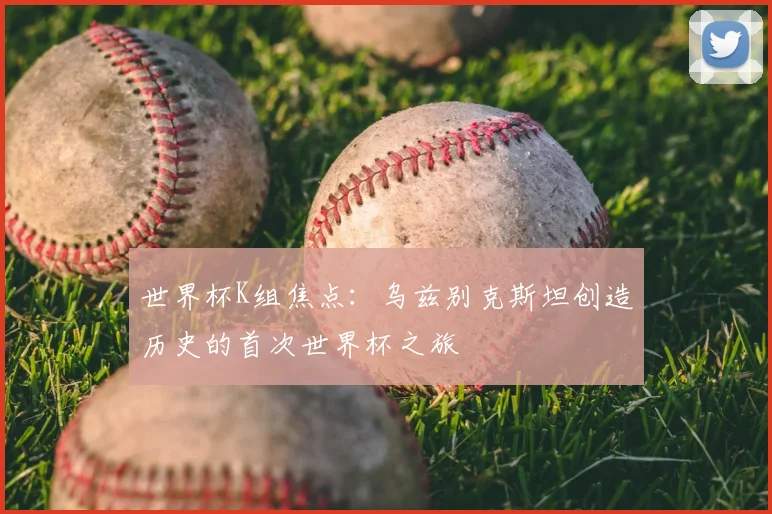 世界杯K组焦点：乌兹别克斯坦创造历史的首次世界杯之旅
