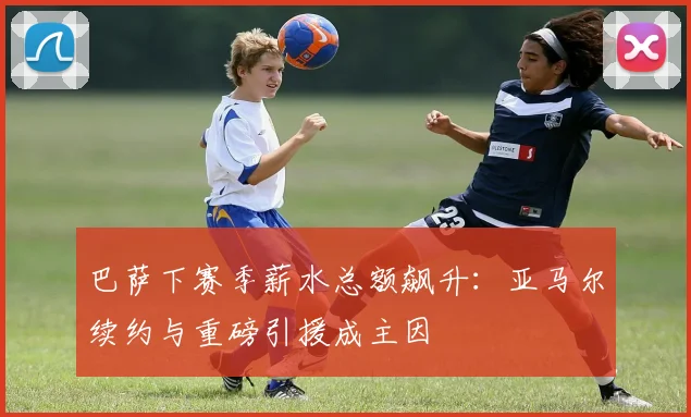 巴萨下赛季薪水总额飙升：亚马尔续约与重磅引援成主因
