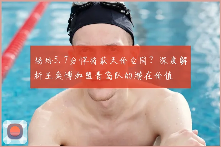 场均5.7分悍将获天价合同？深度解析王奕博加盟青岛队的潜在价值