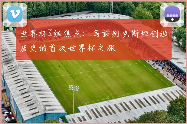 世界杯K组焦点:乌兹别克斯坦创造历史的首次世界杯之旅