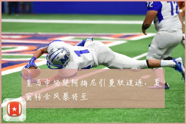 皇马中场楚阿梅尼引曼联追逐，夏窗转会风暴将至