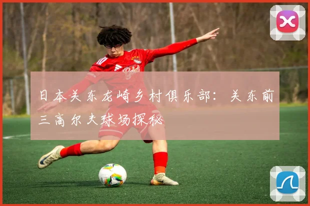 日本关东龙崎乡村俱乐部：关东前三高尔夫球场探秘