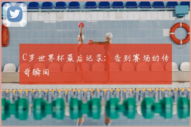C罗世界杯最后记录：告别赛场的传奇瞬间