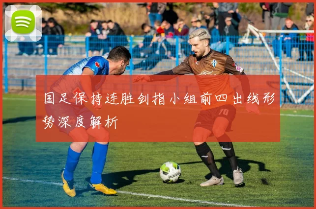 国足保持连胜剑指小组前四出线形势深度解析