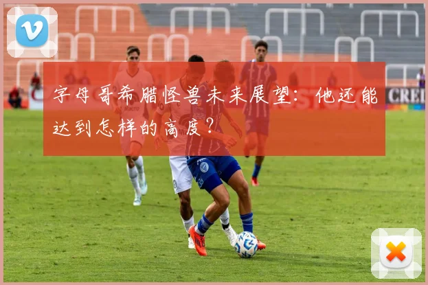 字母哥希腊怪兽未来展望：他还能达到怎样的高度？