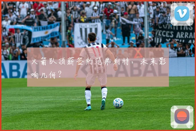 火箭队顶薪签约范弗利特，未来影响几何？