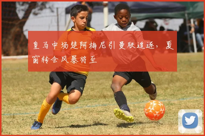 皇马中场楚阿梅尼引曼联追逐，夏窗转会风暴将至