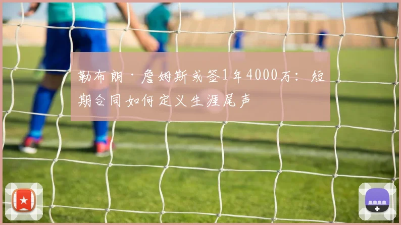 勒布朗·詹姆斯或签1年4000万：短期合同如何定义生涯尾声