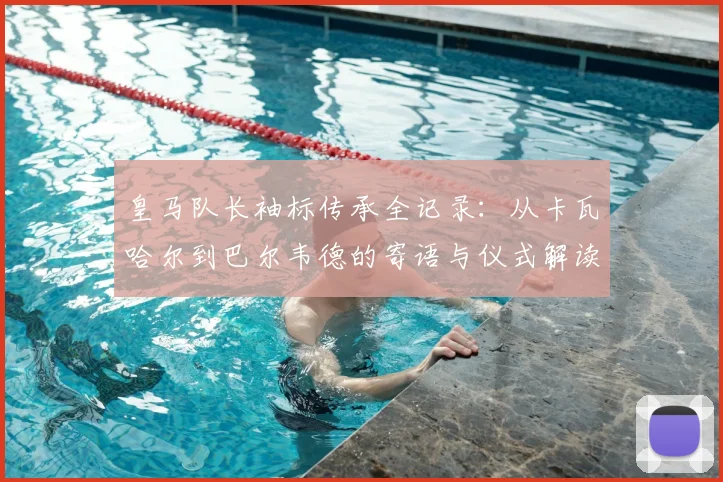 皇马队长袖标传承全记录：从卡瓦哈尔到巴尔韦德的寄语与仪式解读