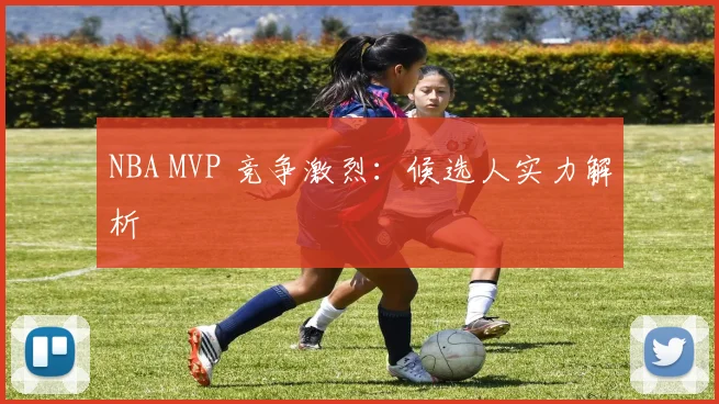 NBA MVP 竞争激烈：候选人实力解析