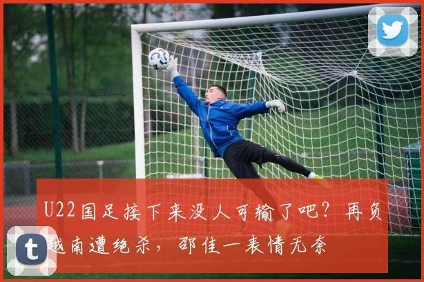U22国足接下来没人可输了吧？再负越南遭绝杀，邵佳一表情无奈